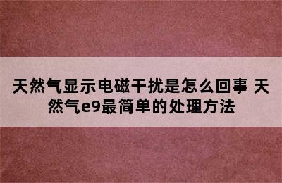 天然气显示电磁干扰是怎么回事 天然气e9最简单的处理方法